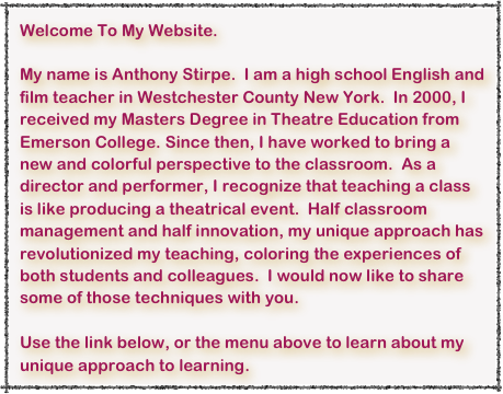 Welcome To My Website.

My name is Anthony Stirpe.  I am a high school English and film teacher in Westchester County New York.  In 2000, I received my Masters Degree in Theatre Education from Emerson College. Since then, I have worked to bring a new and colorful perspective to the classroom.  As a director and performer, I recognize that teaching a class is like producing a theatrical event.  Half classroom management and half innovation, my unique approach has revolutionized my teaching, coloring the experiences of both students and colleagues.  I would now like to share some of those techniques with you.

Use the link below, or the menu above to learn about my unique approach to learning.